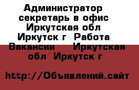 Администратор - секретарь в офис - Иркутская обл., Иркутск г. Работа » Вакансии   . Иркутская обл.,Иркутск г.